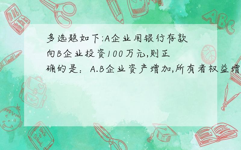 多选题如下:A企业用银行存款向B企业投资100万元,则正确的是：A.B企业资产增加,所有者权益增加.B .A企多选题如下:A企业用银行存款向B企业投资100万元,则正确的是：A.B企业资产增加,所有者权