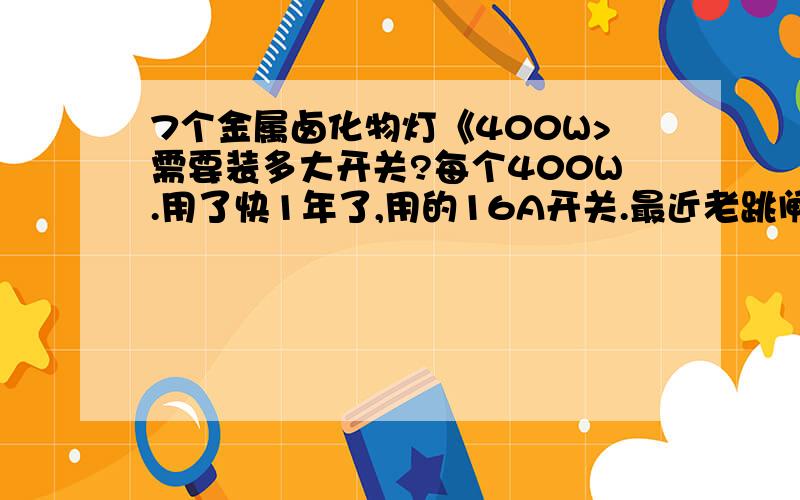 7个金属卤化物灯《400W>需要装多大开关?每个400W.用了快1年了,用的16A开关.最近老跳闸