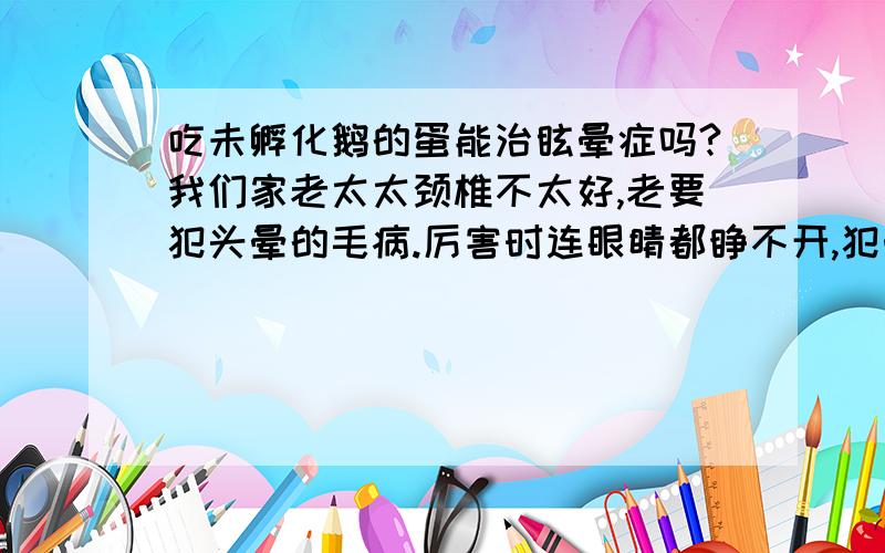 吃未孵化鹅的蛋能治眩晕症吗?我们家老太太颈椎不太好,老要犯头晕的毛病.厉害时连眼睛都睁不开,犯晕,恶心.就听农村有偏方说还没孵化的鹅蛋没天吃一个,连吃15天能治.这是真的吗?有谁知