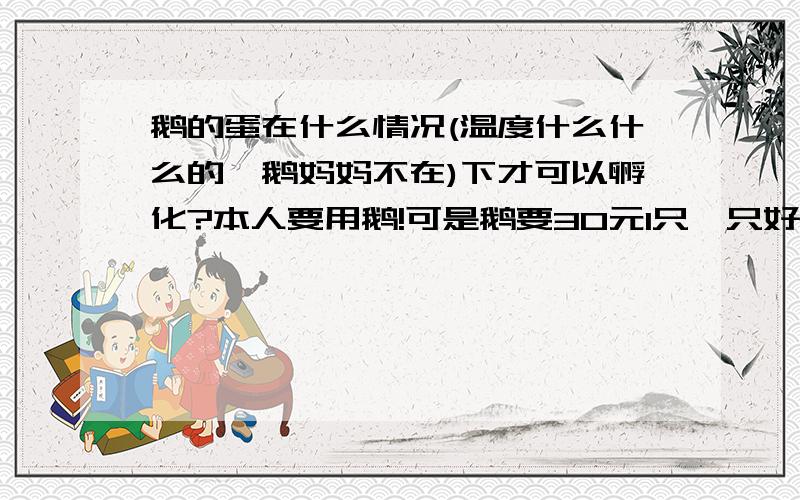 鹅的蛋在什么情况(温度什么什么的,鹅妈妈不在)下才可以孵化?本人要用鹅!可是鹅要30元1只,只好买蛋3元一颗的了,如能告诉,小弟感激不尽!怎么样才可以弄出40度让鹅孵化?我只是个 普通的人