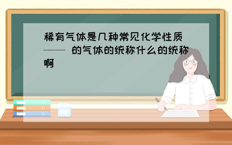 稀有气体是几种常见化学性质 —— 的气体的统称什么的统称啊