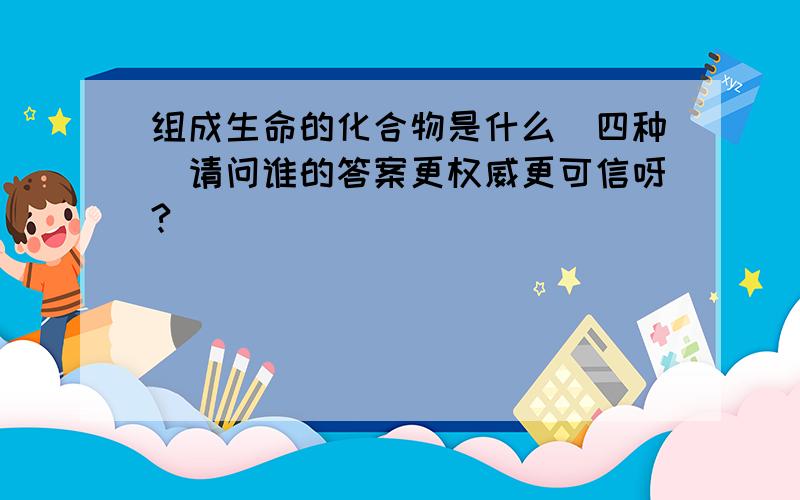 组成生命的化合物是什么（四种）请问谁的答案更权威更可信呀?