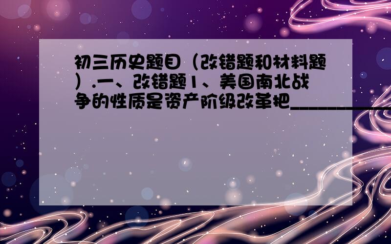 初三历史题目（改错题和材料题）.一、改错题1、美国南北战争的性质是资产阶级改革把_____________________改为_____________________2、看了书中＜美国领土扩展形势＞图以后,你知道美国领土扩张的