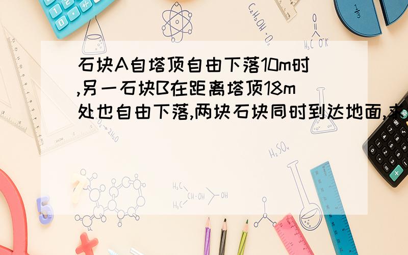 石块A自塔顶自由下落10m时,另一石块B在距离塔顶18m处也自由下落,两块石块同时到达地面,求塔的高度.