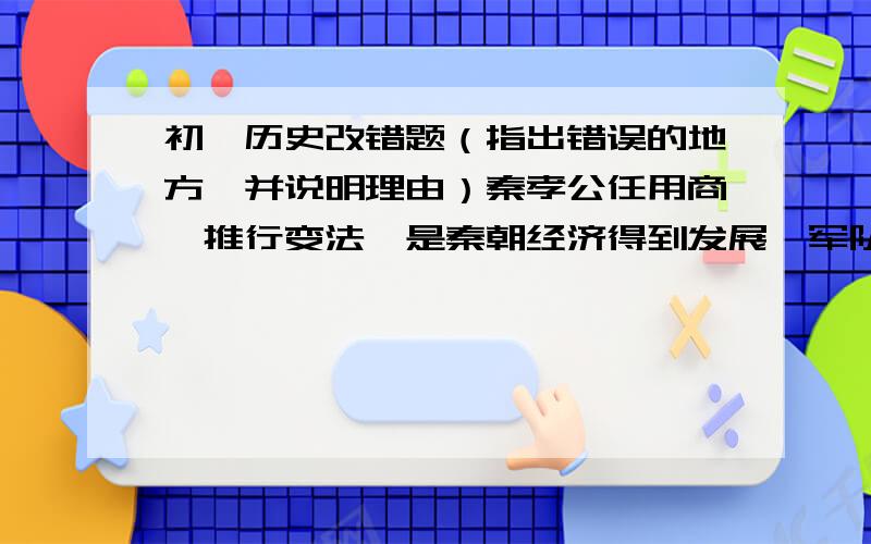 初一历史改错题（指出错误的地方,并说明理由）秦孝公任用商鞅推行变法,是秦朝经济得到发展,军队战斗力不断加强,发展成为战国后期最富有的封建国家.汉武帝时期,黄河下游决口,十几个郡