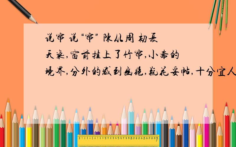 说帘 说“帘” 陈从周 初夏天气,窗前挂上了竹帘,小斋的境界,分外的感到幽绝,瓶花妥帖,十分宜人.这小天地起了变化,还不是这帘在左右吧?说起帘,这在中国建筑中是起着神秘作用的东西,说的