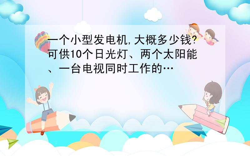 一个小型发电机,大概多少钱?可供10个日光灯、两个太阳能、一台电视同时工作的…