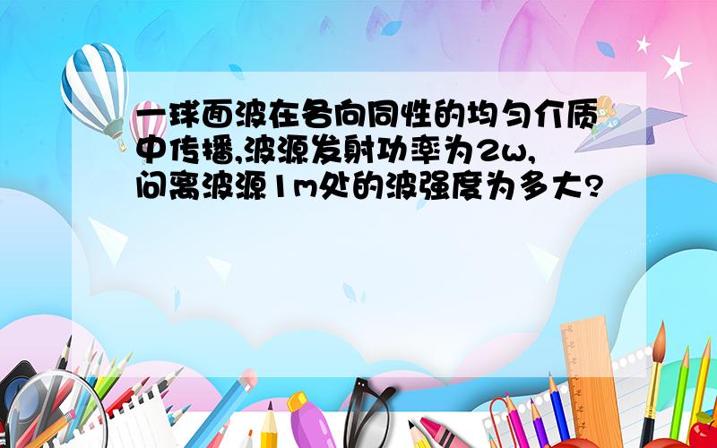 一球面波在各向同性的均匀介质中传播,波源发射功率为2w,问离波源1m处的波强度为多大?