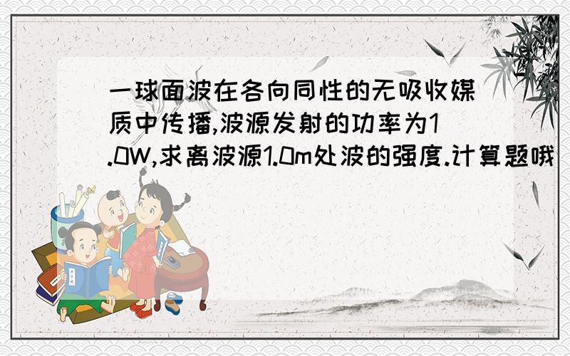 一球面波在各向同性的无吸收媒质中传播,波源发射的功率为1.0W,求离波源1.0m处波的强度.计算题哦