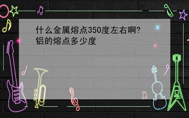 什么金属熔点350度左右啊?铝的熔点多少度