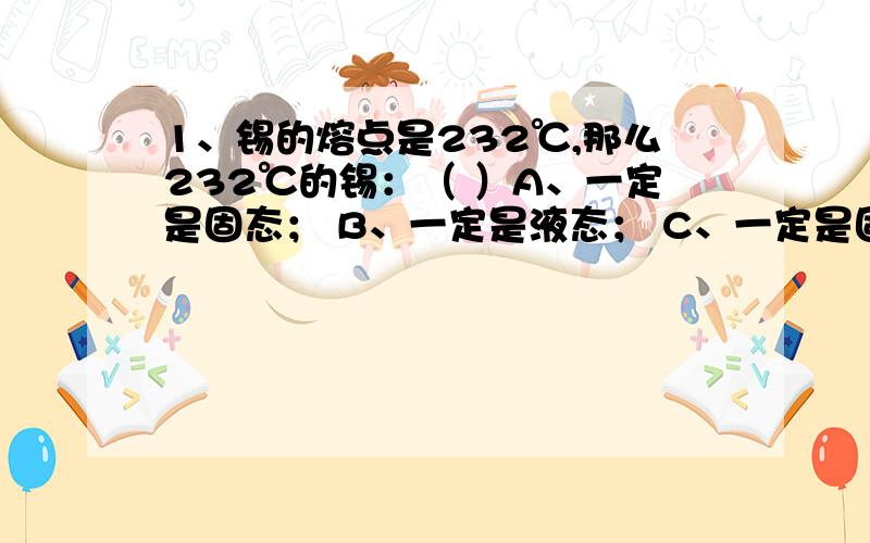 1、锡的熔点是232℃,那么232℃的锡：（ ）A、一定是固态； B、一定是液态； C、一定是固、液混合态；D、可能是固态、可能是液态、也可能是固、液混合态。书本答案是C