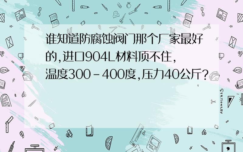 谁知道防腐蚀阀门那个厂家最好的,进口904L材料顶不住,温度300-400度,压力40公斤?