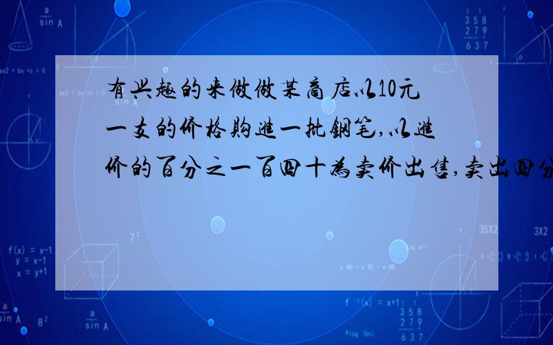 有兴趣的来做做某商店以10元一支的价格购进一批钢笔,以进价的百分之一百四十为卖价出售,卖出四分之三时就已经获利240元,问共购进钢笔多少只