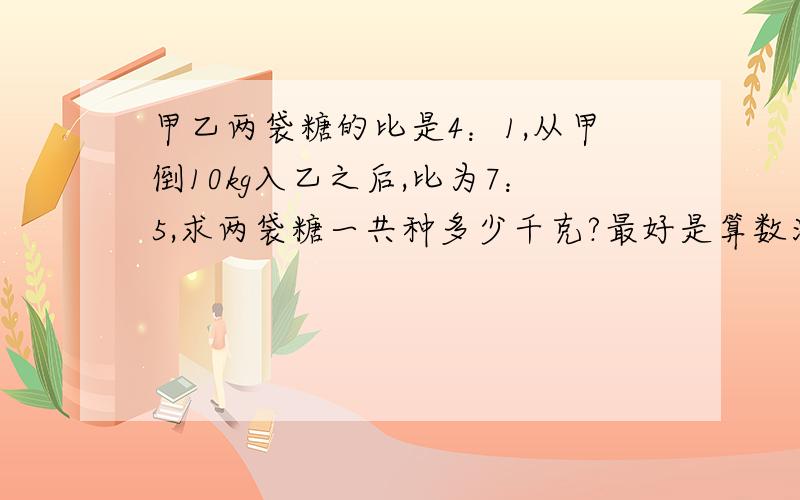 甲乙两袋糖的比是4：1,从甲倒10kg入乙之后,比为7：5,求两袋糖一共种多少千克?最好是算数法，请讲明为什么这么做，因为本人理解能力有限，得数好像是个分数吧，不用约等于。