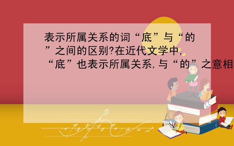 表示所属关系的词“底”与“的”之间的区别?在近代文学中,“底”也表示所属关系,与“的”之意相近.但记得某本书上说过,在表示所属关系时,“底”与“的”之间还是有区别的,但什么差别