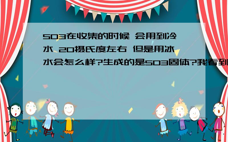 SO3在收集的时候 会用到冷水 20摄氏度左右 但是用冰水会怎么样?生成的是SO3固体?我看到一道题上面固体SO3也行啊