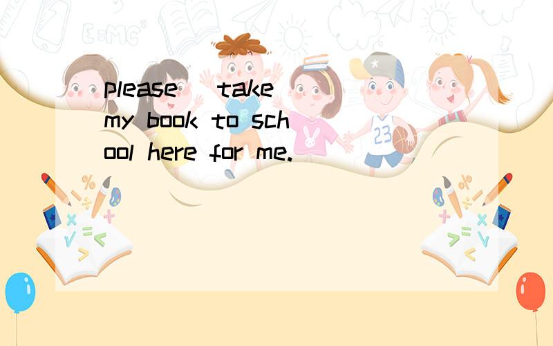 please( take )my book to school here for me.