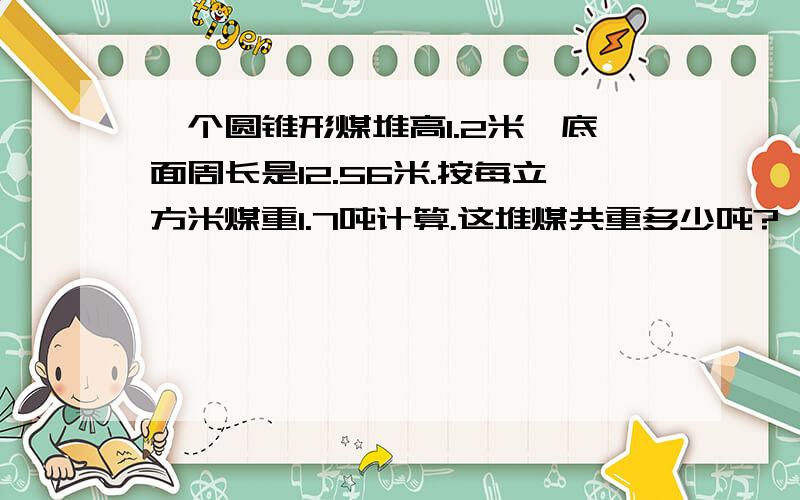 一个圆锥形煤堆高1.2米,底面周长是12.56米.按每立方米煤重1.7吨计算.这堆煤共重多少吨?