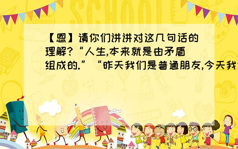 【恩】请你们讲讲对这几句话的理解?“人生,本来就是由矛盾组成的.”“昨天我们是普通朋友,今天我们是热恋情侣,明天我们还是普通朋友……”“当光和影交融时,会是什么样?光有光的特点