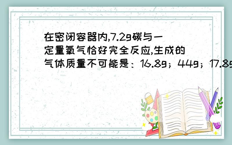 在密闭容器内,7.2g碳与一定量氧气恰好完全反应,生成的气体质量不可能是：16.8g；44g；17.8g；26.4g请问选哪个?为什么?