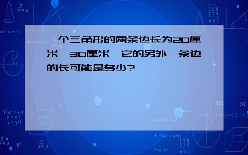 一个三角形的两条边长为20厘米、30厘米,它的另外一条边的长可能是多少?