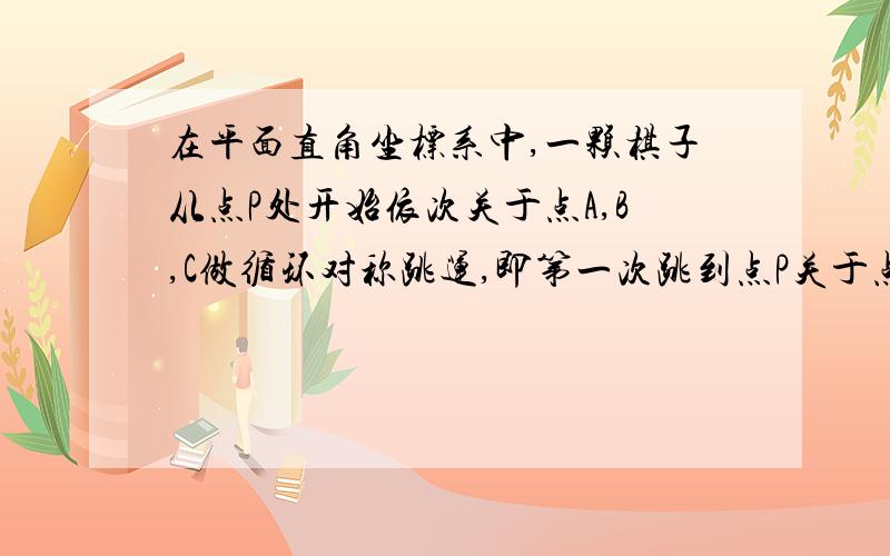 在平面直角坐标系中,一颗棋子从点P处开始依次关于点A,B,C做循环对称跳运,即第一次跳到点P关于点A的对称求经过2009次跳动之后,棋子落点的坐标