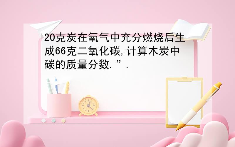 20克炭在氧气中充分燃烧后生成66克二氧化碳,计算木炭中碳的质量分数.”.