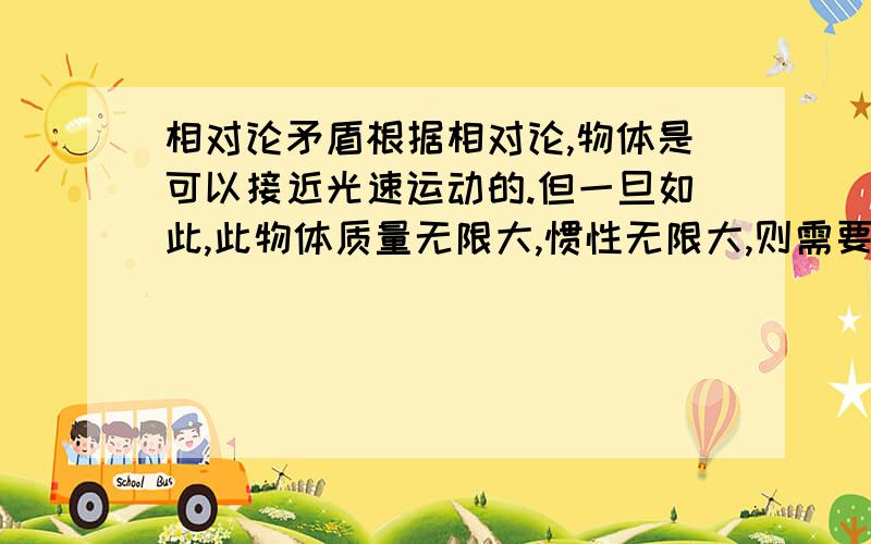 相对论矛盾根据相对论,物体是可以接近光速运动的.但一旦如此,此物体质量无限大,惯性无限大,则需要无限大的能量,则速度就不可能为接近光速?不是E=mc2吗？