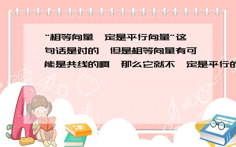 “相等向量一定是平行向量”这句话是对的,但是相等向量有可能是共线的啊,那么它就不一定是平行的啊,所以为什么这句话是对的啊/衰