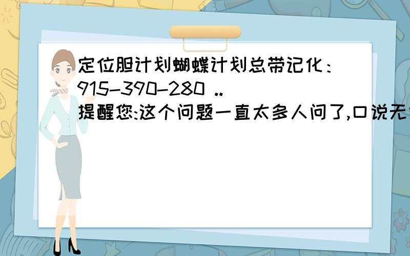 定位胆计划蝴蝶计划总带记化：915-390-280 ..提醒您:这个问题一直太多人问了,口说无凭,还得自己去观察 .学问勤中得,萤窗万卷书.