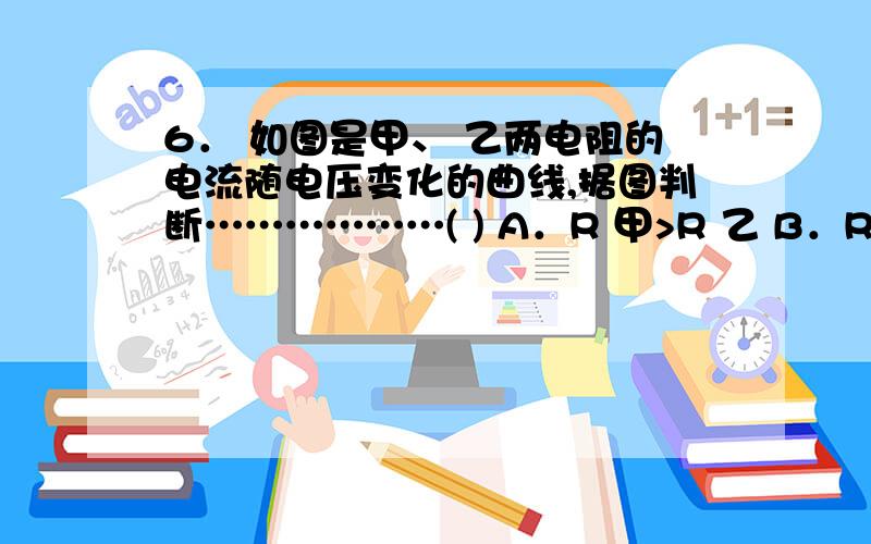 6． 如图是甲、 乙两电阻的电流随电压变化的曲线,据图判断………………( ) A．R 甲>R 乙 B．R 甲=R 乙 C