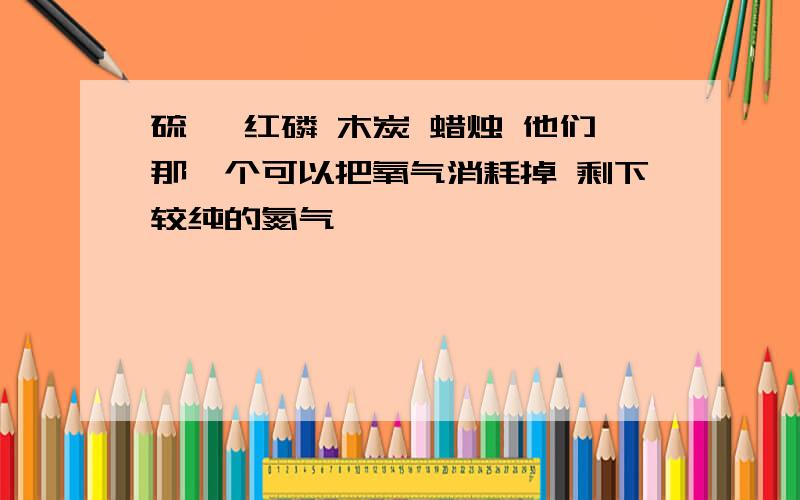 硫磺 红磷 木炭 蜡烛 他们那一个可以把氧气消耗掉 剩下较纯的氮气