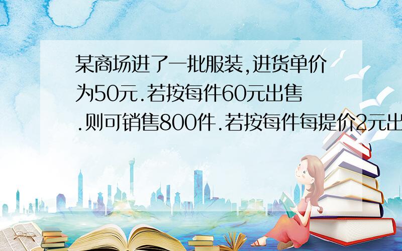 某商场进了一批服装,进货单价为50元.若按每件60元出售.则可销售800件.若按每件每提价2元出售,则其销售量就减少10件.现预算要获利润12000元.应按每件多少元出售?这时应进多少件服装?