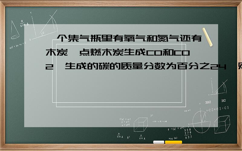 一个集气瓶里有氧气和氮气还有木炭,点燃木炭生成CO和CO2,生成的碳的质量分数为百分之24,则CO2 CO 和 N2 的混合物中 氮的质量分数是 - - 题目貌似是这个 记不清了、