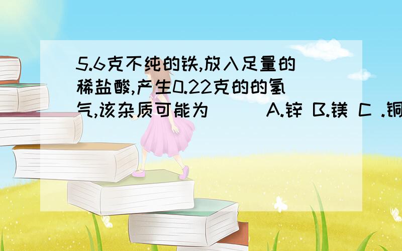 5.6克不纯的铁,放入足量的稀盐酸,产生0.22克的的氢气,该杂质可能为（ ） A.锌 B.镁 C .铜 D.银 请说出正确选项理由 感激啊 -