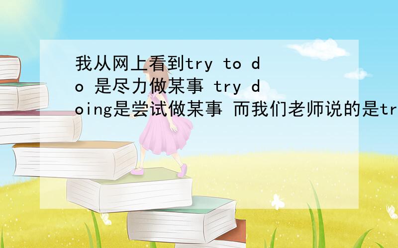 我从网上看到try to do 是尽力做某事 try doing是尝试做某事 而我们老师说的是try to do 是尝试做某事try doing是一直尝试做某事 是不是老师错了阿 来个明白人说说