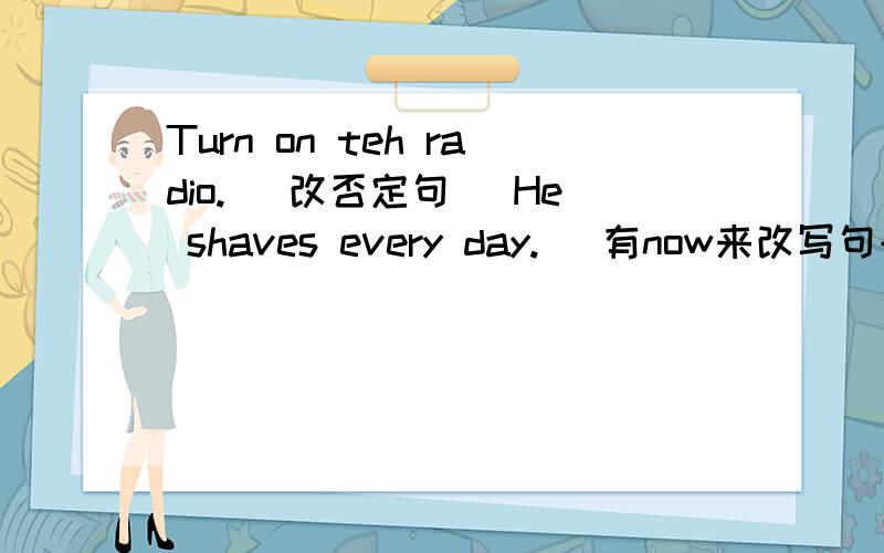 Turn on teh radio. (改否定句) He shaves every day. (有now来改写句子）Turn on teh radio. (改否定句)He shaves every day. (有now来改写句子）This boy is walking along the bank of the river. (改为一般疑问句）Our village is on