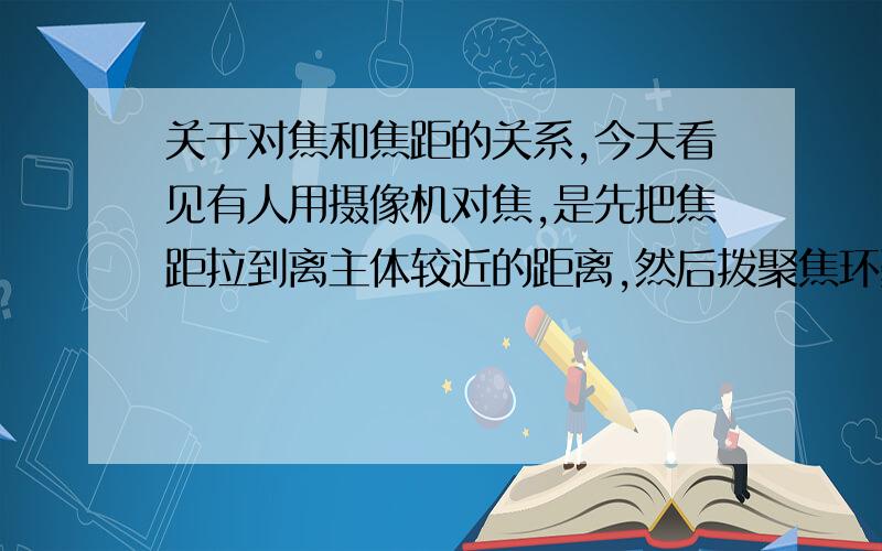 关于对焦和焦距的关系,今天看见有人用摄像机对焦,是先把焦距拉到离主体较近的距离,然后拨聚焦环聚焦,对准焦后又把焦距拉回来.因为摄像机和照相机的原理是相同的,所以我想这种方法也