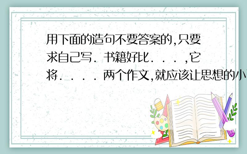 用下面的造句不要答案的,只要求自己写．书籍好比．．．,它将．．．．两个作文,就应该让思想的小西自由的流淌,让语言．．．,让感情．．．一张和卡,就是一份温馨的友情,一份热情的祝福