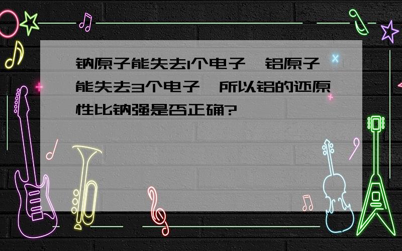 钠原子能失去1个电子,铝原子能失去3个电子,所以铝的还原性比钠强是否正确?