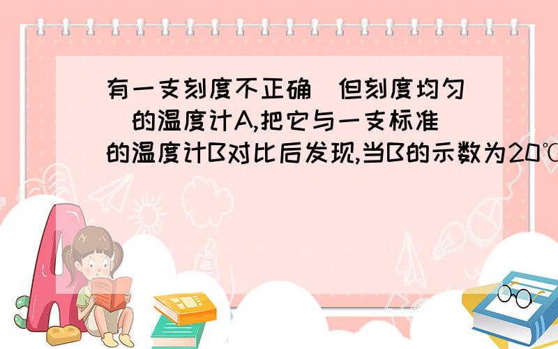 有一支刻度不正确（但刻度均匀）的温度计A,把它与一支标准的温度计B对比后发现,当B的示数为20℃时,A的示数为15℃,当B的示数为80℃时,A的示数为90 ℃,当温度为_____℃时,A和B的示数相同.