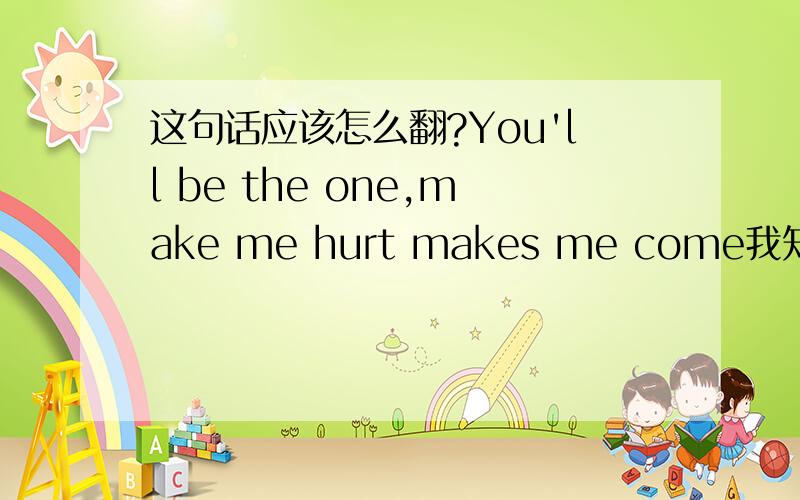 这句话应该怎么翻?You'll be the one,make me hurt makes me come我知道前面应该是：你的我的唯一，让我受伤。我是不理解后面的make me come应该怎么理解