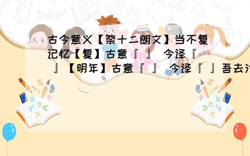 古今意义【祭十二朗文】当不复记忆【复】古意『 』 今译『 』【明年】古意『 』 今译『 』吾去汴州汴 【 去 】古意『 』 今译『 』【几何】 古意『 』 今译『 』