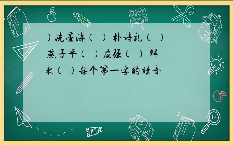 ）冼星海（ ） 朴诗礼（ ） 燕子平（ ）应强（ ） 解东（ ）每个第一字的读音