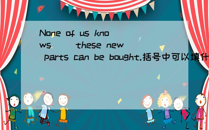 None of us knows （）these new parts can be bought.括号中可以填什么及为什么