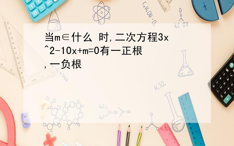 当m∈什么 时,二次方程3x^2-10x+m=0有一正根,一负根