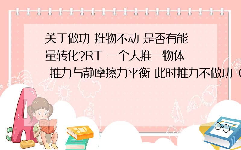 关于做功 推物不动 是否有能量转化?RT 一个人推一物体 推力与静摩擦力平衡 此时推力不做功（物体视为刚体） 那么人的化学能是否转化了?转化成了什么能呢?（而且MS力用的越大越累 为什