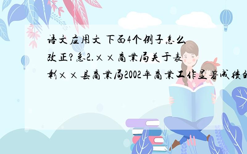 语文应用文 下面4个例子怎么改正?急2．××商业局关于表彰××县商业局2002年商业工作显著成绩的通知3．××市人民政府就企业改革问题的答复4．××局关于申请拨放二○○×年差旅费的请示5