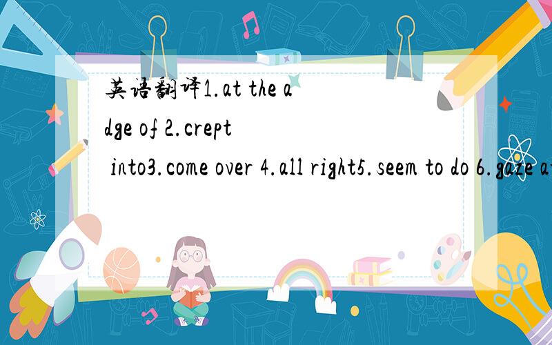 英语翻译1.at the adge of 2.crept into3.come over 4.all right5.seem to do 6.gaze at7.preten not to do 8.move away 9.a group of 10.leave sb.alone11.get back 12.open to13.the idea of 14.go off15.fill with 16.figure out17.lock at 18.mention in19.take