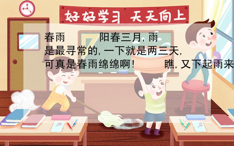 春雨      阳春三月,雨是最寻常的,一下就是两三天,可真是春雨绵绵啊!     瞧,又下起雨来了.雨像鹃丝一样,又轻有细,听不见沥沥的响声,也感觉不到雨晓的淋漓.只觉得好像这是一种湿露露的烟